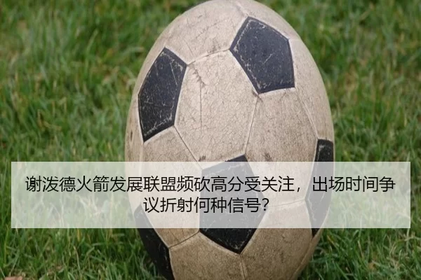 谢泼德火箭发展联盟频砍高分受关注，出场时间争议折射何种信号？